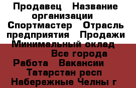 Продавец › Название организации ­ Спортмастер › Отрасль предприятия ­ Продажи › Минимальный оклад ­ 12 000 - Все города Работа » Вакансии   . Татарстан респ.,Набережные Челны г.